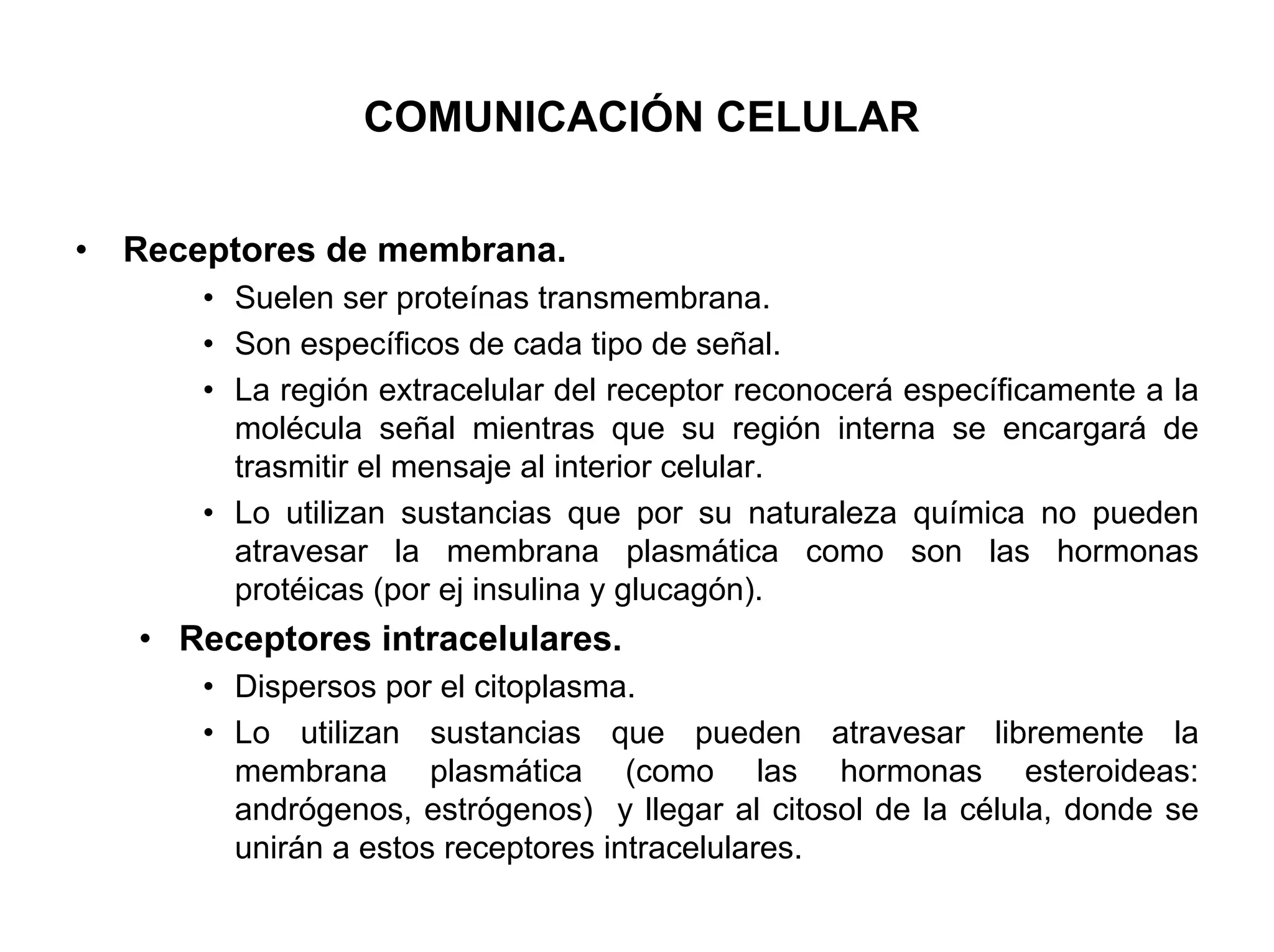 COMUNICACIÓN CELULAR


•   Receptores de membrana.
        • Suelen ser proteínas transmembrana.
        • Son específicos de cada tipo de señal.
        • La región extracelular del receptor reconocerá específicamente a la
          molécula señal mientras que su región interna se encargará de
          trasmitir el mensaje al interior celular.
        • Lo utilizan sustancias que por su naturaleza química no pueden
          atravesar la membrana plasmática como son las hormonas
          protéicas (por ej insulina y glucagón).
    • Receptores intracelulares.
        • Dispersos por el citoplasma.
        • Lo utilizan sustancias que pueden atravesar libremente la
          membrana plasmática (como las hormonas esteroideas:
          andrógenos, estrógenos) y llegar al citosol de la célula, donde se
          unirán a estos receptores intracelulares.
 