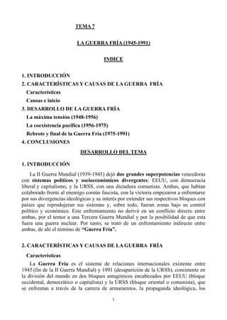 1
TEMA 7
LA GUERRA FRÍA (1945-1991)
INDICE
1. INTRODUCCIÓN
2. CARACTERÍSTICAS Y CAUSAS DE LA GUERRA FRÍA
Características
Causas e inicio
3. DESARROLLO DE LA GUERRA FRÍA
La máxima tensión (1948-1956)
La coexistencia pacífica (1956-1975)
Rebrote y final de la Guerra Fría (1975-1991)
4. CONCLUSIONES
DESARROLLO DEL TEMA
1. INTRODUCCIÓN
La II Guerra Mundial (1939-1945) dejó dos grandes superpotencias vencedoras
con sistemas políticos y socioeconómicos divergentes: EEUU, con democracia
liberal y capitalismo, y la URSS, con una dictadura comunista. Ambas, que habían
colaborado frente al enemigo común fascista, con la victoria empezaron a enfrentarse
por sus divergencias ideológicas y su interés por extender sus respectivos bloques con
países que reprodujeran sus sistemas y, sobre todo, fueran zonas bajo su control
político y económico. Este enfrentamiento no derivó en un conflicto directo entre
ambas, por el temor a una Tercera Guerra Mundial y por la posibilidad de que esta
fuera una guerra nuclear. Por tanto, se trató de un enfrentamiento indirecto entre
ambas, de ahí el término de “Guerra Fría”.
2. CARACTERÍSTICAS Y CAUSAS DE LA GUERRA FRÍA
Características
La Guerra Fría es el sistema de relaciones internacionales existente entre
1945 (fin de la II Guerra Mundial) y 1991 (desaparición de la URSS), consistente en
la división del mundo en dos bloques antagónicos encabezados por EEUU (bloque
occidental, democrático o capitalista) y la URSS (bloque oriental o comunista), que
se enfrentan a través de la carrera de armamentos, la propaganda ideológica, los
 