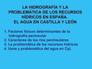 LA HIDROGRAFÍA Y LA
PROBLEMÁTICA DE LOS RECURSOS
HÍDRICOS EN ESPAÑA.
EL AGUA EN CASTILLA Y LEÓN
1. Factores físicos determinantes de la
hidrografía peninsular
2. Caracteres de los ríos peninsulares
3. La problemática de los recursos hídricos
4. Usos y problemática del agua en CyL
 
