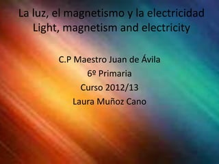La luz, el magnetismo y la electricidad
   Light, magnetism and electricity

        C.P Maestro Juan de Ávila
               6º Primaria
              Curso 2012/13
            Laura Muñoz Cano
 