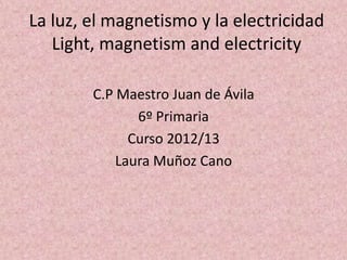 La luz, el magnetismo y la electricidad
   Light, magnetism and electricity

        C.P Maestro Juan de Ávila
               6º Primaria
              Curso 2012/13
            Laura Muñoz Cano
 