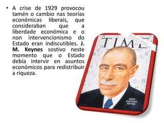 • A crise de 1929 provocou
  tamén o cambio nas teorías
  económicas liberais, que
  consideraban      que      a
  liberdade económica e o
  non intervencionismo do
  Estado eran indiscutibles. J.
  M. Keynes sostivo neste
  momento que o Estado
  debía intervir en asuntos
  económicos para redistribuir
  a riqueza.
 