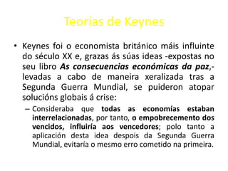 Teorías de Keynes
• Keynes foi o economista británico máis influinte
  do século XX e, grazas ás súas ideas -expostas no
  seu libro As consecuencias económicas da paz,-
  levadas a cabo de maneira xeralizada tras a
  Segunda Guerra Mundial, se puideron atopar
  solucións globais á crise:
  – Consideraba que todas as economías estaban
    interrelacionadas, por tanto, o empobrecemento dos
    vencidos, influiría aos vencedores; polo tanto a
    aplicación desta idea despois da Segunda Guerra
    Mundial, evitaría o mesmo erro cometido na primeira.
 