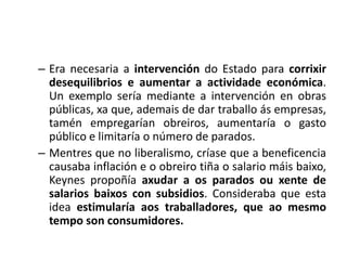 – Era necesaria a intervención do Estado para corrixir
  desequilibrios e aumentar a actividade económica.
  Un exemplo sería mediante a intervención en obras
  públicas, xa que, ademais de dar traballo ás empresas,
  tamén empregarían obreiros, aumentaría o gasto
  público e limitaría o número de parados.
– Mentres que no liberalismo, críase que a beneficencia
  causaba inflación e o obreiro tiña o salario máis baixo,
  Keynes propoñía axudar a os parados ou xente de
  salarios baixos con subsidios. Consideraba que esta
  idea estimularía aos traballadores, que ao mesmo
  tempo son consumidores.
 