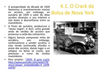 • A prosperidade da década de 1920
  favoreceu o investivemento masivo
                                            4.1. O Crack da
  en accións, sen embargo, en
  outubro de 1929 o valor de ditas      Bolsa de Nova York
  accións alcanzou o seu máximo e
  isto levou á desconfianza entre os
  investidores.
• A finais de outubro, produciuse o
  “xoves negro”, é dicir, unha grande
  onda de vendas de accións que
  provocou a caída das cotizacións.
• Algúns bancos compraron miles de
  accidóns,       sen        embargo,
  continuáronse a vender accións, e
  esta venda continuada afundiu o
  prezo das accións, dando lugar a un
  colapso na bolsa (o crack), que
  provocou a ruina de moitos
  investidores.
• Para ampliar: “1929: 3l gran crack:
  http://www.youtube.com/watch?fe
  ature=player_embedded&v=F_LGYB
  eaFtk)
 