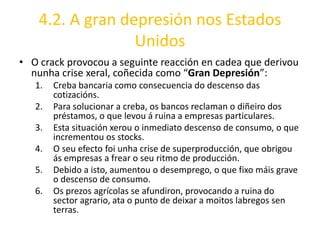 4.2. A gran depresión nos Estados
                  Unidos
• O crack provocou a seguinte reacción en cadea que derivou
  nunha crise xeral, coñecida como “Gran Depresión”:
   1.   Creba bancaria como consecuencia do descenso das
        cotizacións.
   2.   Para solucionar a creba, os bancos reclaman o diñeiro dos
        préstamos, o que levou á ruina a empresas particulares.
   3.   Esta situación xerou o inmediato descenso de consumo, o que
        incrementou os stocks.
   4.   O seu efecto foi unha crise de superproducción, que obrigou
        ás empresas a frear o seu ritmo de producción.
   5.   Debido a isto, aumentou o desemprego, o que fixo máis grave
        o descenso de consumo.
   6.   Os prezos agrícolas se afundiron, provocando a ruina do
        sector agrario, ata o punto de deixar a moitos labregos sen
        terras.
 