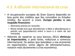 4.3. A difusión internacional da crise
• A recuperación europea da Gran Guerra dependía en
  boa parte dos créditos que lles concedían os Estados
  Unidos. Ao ocurrir o crack, Europa perdeu o seu
  respaldo financeiro:
   – Alemania entrou en recesión.
   – Reino Unido tivo que desvalorizar a libra e abandonouse o
     patrón oro (equivalencia entre o ouro e o valor da súa
     moneda).
• Ademáis de repatriar os seus bancos, EEUU diminuiu
  as importacións, e polo tanto, reduciuse o comercio
  internacional. Os países que baseaban a súa economía
  en exportacións, como algúns de latinoamericanos,
  notaron máis duramente a crise económica.
 