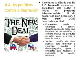 • A comezos da década dos 30,
4.4. As políticas      F. D. Roosevelt pasou a ser o
                       presidente dos EEUU e
contra a depresión     iniciou      un      programa
                       intervencionista co fin de
                       acabar coa gran depresión, o
                       New          Deal.       ¿Qué
                       características tiña?
                        – Económicas:       axuda      a
                          empresas       e      bancos,
                          desvalorización do dólar para
                          impulsar as exportacións e
                          compra masiva de produtos
                          agrícolas para favorecer a
                          suba de prezos.
                        – Sociais: creación de obras
                          públicas para fomentar o
                          emprego,        axudas       a
                          desempregados, apoio a
                          sindicatos para favorecer a
                          estimación     de     salarios
                          mínimos.
 
