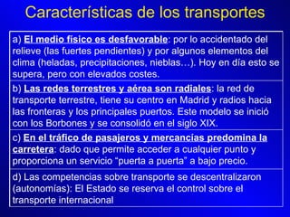 Características de los transportes a)  El medio físico es desfavorable : por lo accidentado del relieve (las fuertes pendientes) y por algunos elementos del clima (heladas, precipitaciones, nieblas…). Hoy en día esto se supera, pero con elevados costes. b)  Las redes terrestres y aérea son radiales : la red de transporte terrestre, tiene su centro en Madrid y radios hacia las fronteras y los principales puertos. Este modelo se inició con los Borbones y se consolidó en el siglo XIX.  c)  En el tráfico de pasajeros y mercancías predomina la carretera : dado que permite acceder a cualquier punto y proporciona un servicio “puerta a puerta” a bajo precio.  d) Las competencias sobre transporte se descentralizaron (autonomías): El Estado se reserva el control sobre el transporte internacional 
