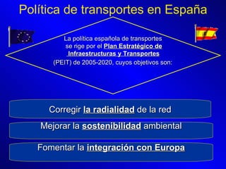 Política de transportes en España La política española de transportes se rige por el  Plan Estratégico de Infraestructuras y Transportes (PEIT) de 2005-2020, cuyos objetivos son:   Corregir  la radialidad  de la red Mejorar la  sostenibilidad  ambiental Fomentar la  integración con Europa 
