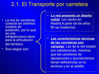 La red de carreteras conecta los distintos núcleos de población, por lo que es una infraestructura clave para la articulación del territorio.   Sus rasgos son : 2.1. El Transporte por carretera La red presenta un diseño radial : con centro en Madrid.A partir de los años 60 se modernizó.   Las características técnicas de las carreteras son variadas : Las de la red estatal son satisfactorias, mientras que las carreteras de diputaciones y ayuntamientos tienen deficiencias en la anchura y en el asfalto.   