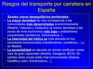 Rasgos del transporte por carretera en España Existen claros desequilibrios territoriales :  La mayor densidad  de vías corresponde a las comunidades  más desarrolladas  económicamente (Madrid, Valencia y Cataluña); la menor densidad a las zonas de nivel económico  más bajo  y poblamiento concentrado (Andalucía, Extremadura..).  La intensidad del tráfico es  más elevada en los corredores transversales (mediterráneo, cantábrico…) y en Madrid.  La accesibilidad  es elevada en donde confluyen varias vías de gran capacidad (Madrid, Zaragoza, BCN). En cambio otras zonas están mal comunicadas (Galicia, Castilla y León, Extremadura…).   