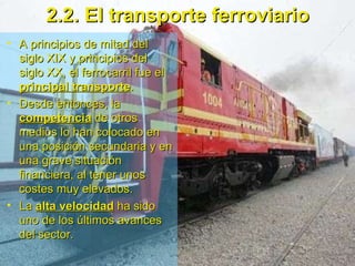 2.2. El transporte ferroviario A principios de mitad del siglo XIX y principios del siglo XX, el ferrocarril fue el  principal transporte .  Desde entonces, la  competencia  de otros medios lo han colocado en una posición secundaria y en una grave situación financiera, al tener unos costes muy elevados. La  alta velocidad  ha sido uno de los últimos avances del sector.  