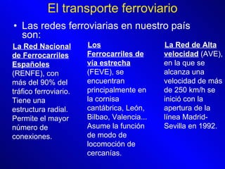 El transporte ferroviario Las redes ferroviarias en nuestro país son : La Red Nacional de Ferrocarriles Españoles  (RENFE), con más del 90% del tráfico ferroviario. Tiene una estructura radial. Permite el mayor número de conexiones. Los Ferrocarriles de vía estrecha  (FEVE), se encuentran principalmente en la cornisa cantábrica, León,  Bilbao, Valencia... Asume la función de modo de locomoción de cercanías.   La Red de Alta velocidad  (AVE), en la que se alcanza una velocidad de más de 250 km/h se inició con la apertura de la línea Madrid-Sevilla en 1992.  