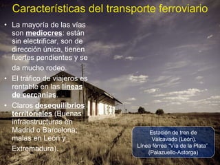 La mayoría de las vías son  mediocres : están sin electrificar, son de dirección única, tienen fuertes pendientes y se da mucho rodeo.   El tráfico de viajeros es rentable en las  líneas de cercanías . Claros  desequilibrios territoriales  (Buenas infraestructuras en Madrid o Barcelona; malas en León y Extremadura).   Características del transporte ferroviario Estación de tren de Valcavado (León). Línea férrea “Vía de la Plata”  (Palazuello-Astorga) 