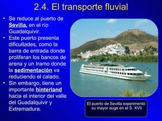 2.4. El transporte fluvial Se reduce al puerto de  Sevilla,  en el río Guadalquivir.  Este puerto presenta dificultades, como la barra de entrada donde proliferan los bancos de arena y un tramo donde la  sedimentación  va reduciendo el calado.  Sin embargo, tiene un importante  hinterland  hacia el interior del valle del Guadalquivir y Extremadura.   El puerto de Sevilla experimentó su mayor auge en el S. XVII 