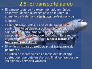 El transporte aéreo ha experimentado un rápido desarrollo, debido al crecimiento de la renta; al aumento de la demanda  turística , profesional y de negocios;   La red de aeropuertos, es bastante amplia ya que a partir de 1970 se siguió la política de que todas las ciudades de cierto tamaño tenían que tener un aeropuerto (modelo aeropuerto-ciudad). Esta red se organiza jerárquicamente , así  Madrid-Barajas funciona como “HUB” . El avión es  muy competitivo en el transporte de pasajeros. El tráfico de mercancías es escaso debido al  alto coste , que repercute en el precio final, centrándose en los bienes y servicios valiosos.   2.5. El transporte aéreo 