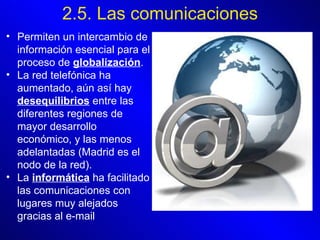 2.5. Las comunicaciones Permiten un intercambio de información esencial para el proceso de  globalización .  La red telefónica ha aumentado, aún así hay  desequilibrios  entre las diferentes regiones de mayor desarrollo económico, y las menos adelantadas (Madrid es el nodo de la red).   La  informática  ha facilitado las comunicaciones con lugares muy alejados gracias al e-mail 