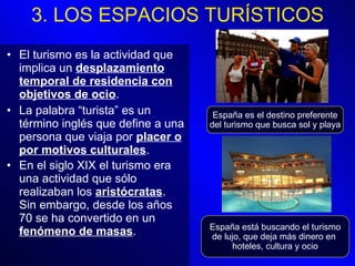 El turismo es la actividad que implica un  desplazamiento temporal de residencia con objetivos de ocio . La palabra “turista” es un término inglés que define a una persona que viaja por  placer o por motivos culturales .  En el siglo XIX el turismo era una actividad que sólo realizaban los  aristócratas . Sin embargo, desde los años 70 se ha convertido en un  fenómeno de masas .   España es el destino preferente del turismo que busca sol y playa España está buscando el turismo de lujo, que deja más dinero en  hoteles, cultura y ocio 3. LOS ESPACIOS TURÍSTICOS 