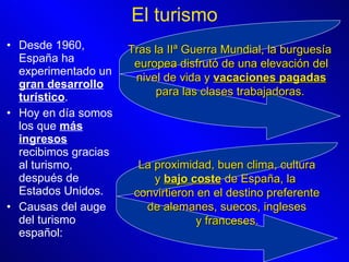 Desde 1960, España ha experimentado un  gran desarrollo turístico . Hoy en día somos los que  más ingresos  recibimos gracias al turismo, después de Estados Unidos. Causas del auge del turismo español:  El turismo Tras la IIª Guerra Mundial, la burguesía europea disfrutó de una elevación del nivel de vida y  vacaciones pagadas para las clases trabajadoras.   La proximidad, buen clima, cultura y  bajo coste  de España, la  convirtieron en el destino preferente de alemanes, suecos, ingleses y franceses.   