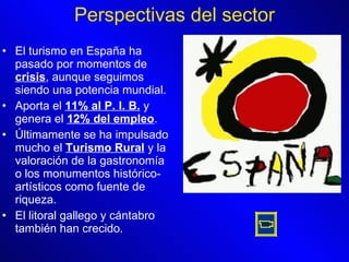 El turismo en España ha pasado por momentos de  crisis , aunque seguimos siendo una potencia mundial. Aporta el  11% al P. I. B.  y genera el  12% del empleo . Últimamente se ha impulsado mucho el  Turismo Rural  y la valoración de la gastronomía o los monumentos histórico-artísticos como fuente de riqueza. El litoral gallego y cántabro también han crecido. Perspectivas del sector 