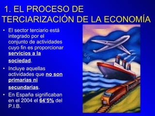 El sector terciario está integrado por el conjunto de actividades cuyo fin es proporcionar  servicios a la sociedad .   Incluye aquellas actividades que  no son primarias ni secundarias .   En España significaban en el 2004 el  64’5%  del P.I.B.  1. EL PROCESO DE TERCIARIZACIÓN DE LA ECONOMÍA 