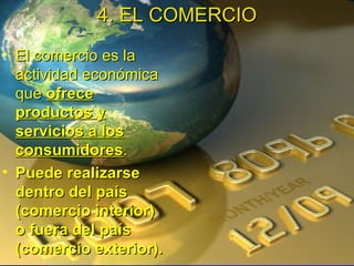 El comercio es la actividad económica que  ofrece productos y servicios a los consumidores .  Puede realizarse dentro del país (comercio interior) o fuera del país (comercio exterior).  4. EL COMERCIO 