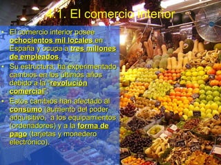 4.1. El comercio interior El comercio interior posee  ochocientos mil locales  en España y ocupa a  tres millones de empleados . Su estructura, ha experimentado cambios en los últimos años debido a la “ revolución comercial ”.  Estos cambios han afectado al  consumo  (aumento del poder adquisitivo,  a los equipamientos (ordenadores) y a la  forma de pago  (tarjetas y monedero electrónico).  