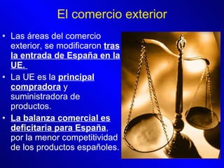 El comercio exterior Las áreas del comercio exterior, se modificaron  tras la entrada de España en la UE.  La UE es la  principal compradora  y suministradora de productos.  La balanza comercial es deficitaria para España , por la menor competitividad de los productos españoles.  