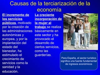 Causas de la terciarización de la economía  El incremento de los servicios públicos , motivado por la creación de las administraciones autonómicas y europea, y por la implantación del estado del bienestar, ha estimulado el crecimiento de servicios como la sanidad y la educación .  La creciente incorporación de la mujer al trabajo  se realiza básicamente en este sector y ha provocado el desarrollo de ciertos servicios, como las guarderías .  Para España, el sector turístico significa una fuente fundamental de ingresos económicos 