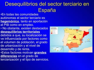 En todas las comunidades autónomas el sector terciario es  hegemónico , tanto en aportación al PIB como en empleo. No obstante, existen destacados  desequilibrios territoriales  debidos a que, su localización se ve influenciada por factores como el volumen de población, el grado de urbanización y el nivel de desarrollo y de renta.   Estos factores motivan  grandes diferencias  en el grado de terciarización y el tipo de servicios.  Desequilibrios del sector terciario en España 