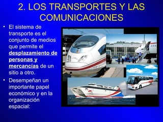 2. LOS TRANSPORTES Y LAS COMUNICACIONES El sistema de transporte es el conjunto de medios que permite el  desplazamiento de personas y mercancías  de un sitio a otro. Desempeñan un importante papel económico y en la organización espacial: 