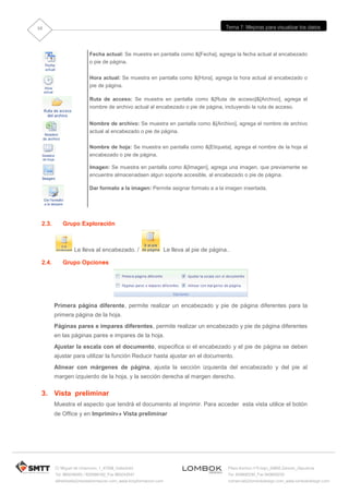 10                                                                                         Tema 7: Mejoras para visualizar los datos




                         Fecha actual: Se muestra en pantalla como &[Fecha], agrega la fecha actual al encabezado
                         o pie de página.


                         Hora actual: Se muestra en pantalla como &[Hora], agrega la hora actual al encabezado o
                         pie de página.

                         Ruta de acceso: Se muestra en pantalla como &[Ruta de acceso]&[Archivo], agrega el
                         nombre de archivo actual al encabezado o pie de página, incluyendo la ruta de acceso.


                         Nombre de archivo: Se muestra en pantalla como &[Archivo], agrega el nombre de archivo
                         actual al encabezado o pie de página.

                         Nombre de hoja: Se muestra en pantalla como &[Etiqueta], agrega el nombre de la hoja al
                         encabezado o pie de página.

                         Imagen: Se muestra en pantalla como &[Imagen], agrega una imagen, que previamente se
                         encuentre almacenadaen algun soporte accesible, al encabezado o pie de página.

                         Dar formato a la imagen: Permite asignar formato a a la imagen insertada.




 2.3.      Grupo Exploración



                 Le lleva al encabezado. /                        Le lleva al pie de página..

 2.4.      Grupo Opciones




        Primera página diferente, permite realizar un encabezado y pie de página diferentes para la
        primera página de la hoja.
        Páginas pares e impares diferentes, permite realizar un encabezado y pie de página diferentes
        en las páginas pares e impares de la hoja.
        Ajustar la escala con el documento, especifica si el encabezado y el pie de página se deben
        ajustar para utilizar la función Reducir hasta ajustar en el documento.
        Alinear con márgenes de página, ajusta la sección izquierda del encabezado y del pie al
        margen izquierdo de la hoja, y la sección derecha al margen derecho.

 3. Vista preliminar
        Muestra el aspecto que tendrá el documento al imprimir. Para acceder esta vista utilice el botón
        de Office y en Imprimir Vista preliminar




        C/ Miguel de Unamuno, 1_47008_Valladolid                                            Plaza Iturrilun nº5 bajo_20800 Zarautz_Gipuzkoa
        Tel. 983249455 / 625569162_Fax 983243547                                            Tel. 943830230_Fax 943830233
        alfredovela@revistaformacion.com_www.ticsyformacion.com                             comercial@lombokdesign.com_www.lombokdesign.com
 