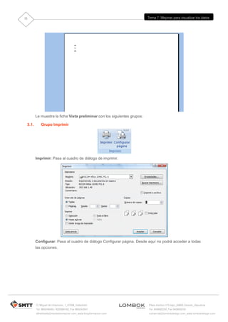 11                                                                        Tema 7: Mejoras para visualizar los datos




        Le muestra la ficha Vista preliminar con los siguientes grupos:

 3.1.      Grupo Imprimir




        Imprimir: Pasa al cuadro de diálogo de imprimir.




        Configurar: Pasa al cuadro de diálogo Configurar página. Desde aquí no podrá acceder a todas
        las opciones.




        C/ Miguel de Unamuno, 1_47008_Valladolid                          Plaza Iturrilun nº5 bajo_20800 Zarautz_Gipuzkoa
        Tel. 983249455 / 625569162_Fax 983243547                          Tel. 943830230_Fax 943830233
        alfredovela@revistaformacion.com_www.ticsyformacion.com           comercial@lombokdesign.com_www.lombokdesign.com
 