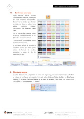 8                                                                         Tema 7: Mejoras para visualizar los datos




    1.2.      Dar formato como tabla
           Excel     permite       aplicar      formato
           rápidamente a una hoja, basándose
           en unos modelos incorporados.
           Seleccione las celdas que forman
           su tabla de datos y utilice ficha
           Inicio,         comando             Estilos,
           herramienta Dar formato como
           tabla.
           En el desplegable incluye varias
           muestras correspondientes a los
           diferentes modelos incluidos.
           Le mostrará la ficha Diseño, donde
           podrá realizar cambios.
           Si no desea aplicar el modelo al
           completo, puesto que sólo quiere
           aplicar    el    formato      de     bordes,
           alineación      o   quitar     la    fila   de
           encabezados, etc.




    2. Diseño de página
           Muestra el documento por pantalla tal como será impreso y presenta herramientas que facilitan
           el trabajo de configurar la impresión. Para ello utilice Vista  Vistas de libro  Diseño de
           página. (O el botón correspondiente en la barra de estado). Para pasar a la vista normal,
           utilice Vista  Vistas de libro  Normal




           C/ Miguel de Unamuno, 1_47008_Valladolid                       Plaza Iturrilun nº5 bajo_20800 Zarautz_Gipuzkoa
           Tel. 983249455 / 625569162_Fax 983243547                       Tel. 943830230_Fax 943830233
           alfredovela@revistaformacion.com_www.ticsyformacion.com        comercial@lombokdesign.com_www.lombokdesign.com
 