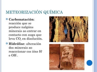 METEORIZACIÓN QUÍMICA
   Carbonatación:
    reacción que se
    produce nalgúns
    minerais ao entrar en
    contacto con auga que
    leva CO2 en disolución.
   Hidrólise: alteración
    dos minerais ao
    reacccionar cos ións H+
    e OH¯.
 