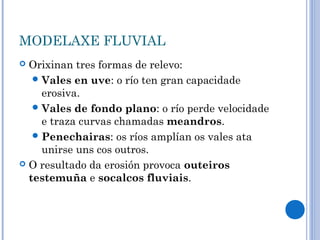 MODELAXE FLUVIAL
 Orixinan tres formas de relevo:
    Vales en uve: o río ten gran capacidade
     erosiva.
    Vales de fondo plano: o río perde velocidade
     e traza curvas chamadas meandros.
    Penechairas: os ríos amplían os vales ata
     unirse uns cos outros.
 O resultado da erosión provoca outeiros
  testemuña e socalcos fluviais.
 