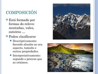 COMPOSICIÓN
 Está formado por
  formas do relevo:
  montañas, vales,
  outeiros …
 Poden clasificarse
     Descriptivamente:
      facendo alusión ao seu
      aspecto, tamaño e
      outras propiedades.
     Interpretativamente:
      segundo o proceso que
      as orixinou.
 