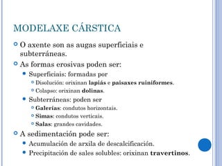 MODELAXE CÁRSTICA
 O axente son as augas superficiais e
  subterráneas.
 As formas erosivas poden ser:
     Superficiais:   formadas por
        Disolución: orixinan lapiás e paisaxes ruiniformes.
        Colapso: orixinan dolinas.

     Subterráneas:    poden ser
        Galerías: condutos horizontais.
        Simas: condutos verticais.

        Salas: grandes cavidades.


   A sedimentación pode ser:
     Acumulación   de arxila de descalcificación.
     Precipitación de sales solubles: orixinan travertinos.
 