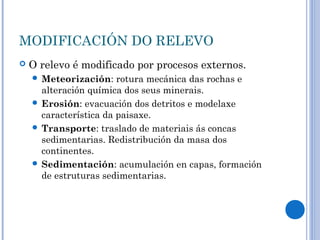 MODIFICACIÓN DO RELEVO
   O relevo é modificado por procesos externos.
     Meteorización:    rotura mecánica das rochas e
      alteración química dos seus minerais.
     Erosión: evacuación dos detritos e modelaxe
      característica da paisaxe.
     Transporte: traslado de materiais ás concas
      sedimentarias. Redistribución da masa dos
      continentes.
     Sedimentación: acumulación en capas, formación
      de estruturas sedimentarias.
 