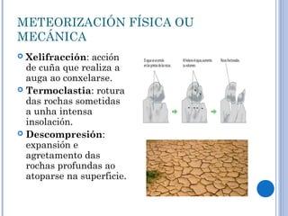 METEORIZACIÓN FÍSICA OU
MECÁNICA
 Xelifracción: acción
  de cuña que realiza a
  auga ao conxelarse.
 Termoclastia: rotura
  das rochas sometidas
  a unha intensa
  insolación.
 Descompresión:
  expansión e
  agretamento das
  rochas profundas ao
  atoparse na superficie.
 