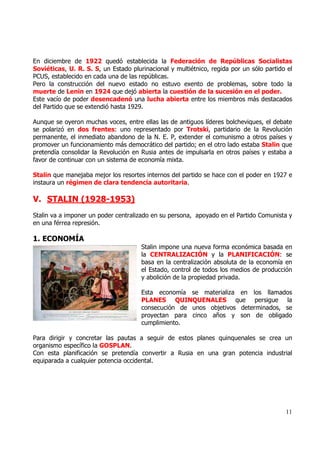 En diciembre de 1922 quedó establecida la Federación de Repúblicas Socialistas
Soviéticas, U. R. S. S, un Estado plurinacional y multiétnico, regida por un sólo partido el
PCUS, establecido en cada una de las repúblicas.
Pero la construcción del nuevo estado no estuvo exento de problemas, sobre todo la
muerte de Lenin en 1924 que dejó abierta la cuestión de la sucesión en el poder.
Este vacío de poder desencadenó una lucha abierta entre los miembros más destacados
del Partido que se extendió hasta 1929.

Aunque se oyeron muchas voces, entre ellas las de antiguos líderes bolcheviques, el debate
se polarizó en dos frentes: uno representado por Trotski, partidario de la Revolución
permanente, el inmediato abandono de la N. E. P, extender el comunismo a otros países y
promover un funcionamiento más democrático del partido; en el otro lado estaba Stalin que
pretendía consolidar la Revolución en Rusia antes de impulsarla en otros países y estaba a
favor de continuar con un sistema de economía mixta.

Stalin que manejaba mejor los resortes internos del partido se hace con el poder en 1927 e
instaura un régimen de clara tendencia autoritaria.

V. STALIN (1928-1953)
Stalin va a imponer un poder centralizado en su persona, apoyado en el Partido Comunista y
en una férrea represión.

1. ECONOMÍA
                                      Stalin impone una nueva forma económica basada en
                                      la CENTRALIZACIÓN y la PLANIFICACIÓN: se
                                      basa en la centralización absoluta de la economía en
                                      el Estado, control de todos los medios de producción
                                      y abolición de la propiedad privada.

                                      Esta economía se materializa en los llamados
                                      PLANES QUINQUENALES que persigue la
                                      consecución de unos objetivos determinados, se
                                      proyectan para cinco años y son de obligado
                                      cumplimiento.

Para dirigir y concretar las pautas a seguir de estos planes quinquenales se crea un
organismo específico la GOSPLAN.
Con esta planificación se pretendía convertir a Rusia en una gran potencia industrial
equiparada a cualquier potencia occidental.




                                                                                         11
 