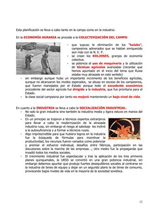 Esta planificación se lleva a cabo tanto en la campo como en la industria:

En la ECONOMÍA AGRARIA se procede a la COLECTIVIZACIÓN DEL CAMPO:

                                      -   que supuso la eliminación de los “kulaks”,
                                          campesinos adinerados que se habían enriquecido
                                          aún más con la N. E. P.
                                       - se crean los KOLJOSES, granjas de economía
                                          colectiva.
                                       - se potencia el uso de maquinaria y la utilización
                                          de técnicas agrícolas avanzadas (recordar que
                                          hemos apuntado en el inicio del tema que Rusia
                                          estaba muy atrasada en este sentido)
   -   sin embargo aunque hubo un importante incremento de los beneficios agrícolas,
       aunque no alcanzaron los niveles esperados, se abuso en exceso de los campesinos,
       que fueron manejados por el Estado porque todo el excedente económico
       procedente del sector agrícola fue dirigido a la industria, que fue prioritaria para el
       Estado.
   -   la clase social campesina por tanto no mejoró manteniendo un bajo nivel de vida.


En cuanto a la INDUSTRIA se lleva a cabo la SOCIALIZACIÓN INDUSTRIAL:
   - No solo la gran industria sino también la industria media y ligera estuvo en manos del
      Estado.
   - En un principio se trajeron a técnicos expertos extranjeros
      para llevar a cabo la modernización de la atrasada
      industria rusa, sin embargo el riesgo al sabotaje les inclinó
      a la autosuficiencia y a formar a técnicos rusos.
   - Algo imprescindible para que hubiera logros en la industria
      fue la búsqueda de fórmulas para incentivar la
      productividad, los recursos fueron variados como potenciar
      y premiar el esfuerzo individual, desafíos entre fábricas, participación en las
      discusiones sobre la marcha de las empresas…; otro medio fue la propaganda que
      invadió todos los medios sociales.
   - El crecimiento industrial fue espectacular y tras la aplicación de los tres primeros
      planes quinquenales, la URSS se convirtió en una gran potencia industrial, sin
      embargo debemos apuntar que produjo fuertes desequilibrios sociales al centrarse en
      la industria de bines de equipo y dejar en un segundo plano la de bines de consumo,
      provocando bajos niveles de vida en la mayoría de la sociedad soviética.




                                                                                           12
 