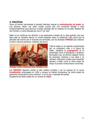 2. POLÍTICA
Como ya hemos mencionado el periodo stalinista supuso la centralización de poder en
una persona, Stalin, por tanto resulta curioso que una revolución llevada a cabo
fundamentalmente para derrocar el poder absoluto del zar acabara en el poder absoluto de
otro hombre, a veces llamado por eso el “zar rojo”.

Stalin no se conformó con eliminar a sus adversarios iniciales de la vieja guardia, sino que
bajo todo su mandato ejerció un control absoluto sobre la disidencia, todo aquel que se
desviaba del camino por el marcado era eliminado, son las llamadas PURGAS que costaron
la vida a miles de personas. (régimen de terror)

                                                 Toda la etapa se vio además caracterizada
                                                 por un progresivo culto a la figura de
                                                 Stalin, mediante la propaganda se le
                                                 presentaba como el benefactor y protector
                                                 del pueblo ruso, se eliminó cualquier forma
                                                 de expresión contraria a sus ideas y se
                                                 utilizaron diferentes medios para presentar
                                                 siempre a Stalin como el único capaz de
                                                 dirigir el proceso revolucionario comunista.


Los SOVIETS siguieron siendo el pilar político soviético y así se expresó en la nueva
Constitución promulgada en 1936 y aunque se intentó enmascarar de cierto grado de
apariencia democrática nunca volvieron a ser la voz y voluntad del pueblo.
El gobierno de Stalin acabó con su muerte en 1953.




                                                                                          13
 