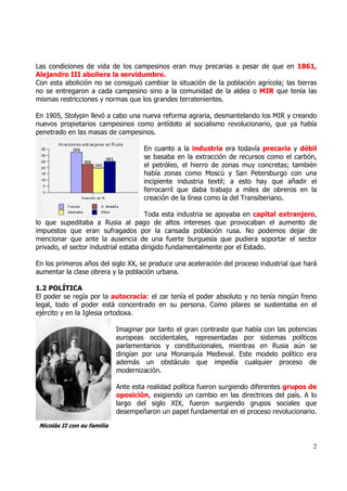 Las condiciones de vida de los campesinos eran muy precarias a pesar de que en 1861,
Alejandro III aboliera la servidumbre.
Con esta abolición no se consiguió cambiar la situación de la población agrícola; las tierras
no se entregaron a cada campesino sino a la comunidad de la aldea o MIR que tenía las
mismas restricciones y normas que los grandes terratenientes.

En 1905, Stolypin llevó a cabo una nueva reforma agraria, desmantelando los MIR y creando
nuevos propietarios campesinos como antídoto al socialismo revolucionario, que ya había
penetrado en las masas de campesinos.

                                      En cuanto a la industria era todavía precaria y débil
                                      se basaba en la extracción de recursos como el carbón,
                                      el petróleo, el hierro de zonas muy concretas; también
                                      había zonas como Moscú y San Petersburgo con una
                                      incipiente industria textil; a esto hay que añadir el
                                      ferrocarril que daba trabajo a miles de obreros en la
                                      creación de la línea como la del Transiberiano.

                                      Toda esta industria se apoyaba en capital extranjero,
lo que supeditaba a Rusia al pago de altos intereses que provocaban el aumento de
impuestos que eran sufragados por la cansada población rusa. No podemos dejar de
mencionar que ante la ausencia de una fuerte burguesía que pudiera soportar el sector
privado, el sector industrial estaba dirigido fundamentalmente por el Estado.

En los primeros años del siglo XX, se produce una aceleración del proceso industrial que hará
aumentar la clase obrera y la población urbana.

1.2 POLÍTICA
El poder se regía por la autocracia: el zar tenía el poder absoluto y no tenía ningún freno
legal, todo el poder está concentrado en su persona. Como pilares se sustentaba en el
ejército y en la Iglesia ortodoxa.

                             Imaginar por tanto el gran contraste que había con las potencias
                             europeas occidentales, representadas por sistemas políticos
                             parlamentarios y constitucionales, mientras en Rusia aún se
                             dirigían por una Monarquía Medieval. Este modelo político era
                             además un obstáculo que impedía cualquier proceso de
                             modernización.

                             Ante esta realidad política fueron surgiendo diferentes grupos de
                             oposición, exigiendo un cambio en las directrices del país. A lo
                             largo del siglo XIX, fueron surgiendo grupos sociales que
                             desempeñaron un papel fundamental en el proceso revolucionario.

 Nicolás II con su familia


                                                                                            2
 