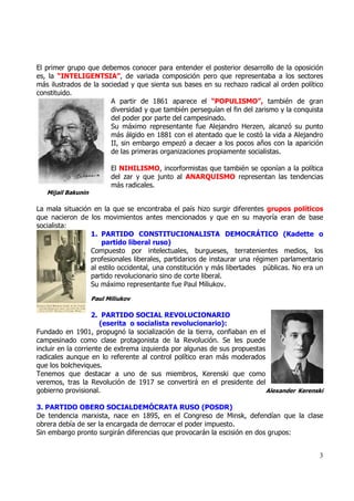El primer grupo que debemos conocer para entender el posterior desarrollo de la oposición
es, la “INTELIGENTSIA”, de variada composición pero que representaba a los sectores
más ilustrados de la sociedad y que sienta sus bases en su rechazo radical al orden político
constituido.
                        A partir de 1861 aparece el “POPULISMO”, también de gran
                        diversidad y que también perseguían el fin del zarismo y la conquista
                        del poder por parte del campesinado.
                        Su máximo representante fue Alejandro Herzen, alcanzó su punto
                        más álgido en 1881 con el atentado que le costó la vida a Alejandro
                        II, sin embargo empezó a decaer a los pocos años con la aparición
                        de las primeras organizaciones propiamente socialistas.

                          El NIHILISMO, incorformistas que también se oponían a la política
                          del zar y que junto al ANARQUISMO representan las tendencias
                          más radicales.
   Mijail Bakunin

La mala situación en la que se encontraba el país hizo surgir diferentes grupos políticos
que nacieron de los movimientos antes mencionados y que en su mayoría eran de base
socialista:
                 1. PARTIDO CONSTITUCIONALISTA DEMOCRÁTICO (Kadette o
                     partido liberal ruso)
                 Compuesto por intelectuales, burgueses, terratenientes medios, los
                 profesionales liberales, partidarios de instaurar una régimen parlamentario
                 al estilo occidental, una constitución y más libertades públicas. No era un
                 partido revolucionario sino de corte liberal.
                 Su máximo representante fue Paul Miliukov.

                    Paul Miliukov

                    2. PARTIDO SOCIAL REVOLUCIONARIO
                      (eserita o socialista revolucionario):
Fundado en 1901, propugnó la socialización de la tierra, confiaban en el
campesinado como clase protagonista de la Revolución. Se les puede
incluir en la corriente de extrema izquierda por algunas de sus propuestas
radicales aunque en lo referente al control político eran más moderados
que los bolcheviques.
Tenemos que destacar a uno de sus miembros, Kerenski que como
veremos, tras la Revolución de 1917 se convertirá en el presidente del
gobierno provisional.                                                      Alexander Kerenski

3. PARTIDO OBERO SOCIALDEMÓCRATA RUSO (POSDR)
De tendencia marxista, nace en 1895, en el Congreso de Minsk, defendían que la clase
obrera debía de ser la encargada de derrocar el poder impuesto.
Sin embargo pronto surgirán diferencias que provocarán la escisión en dos grupos:


                                                                                           3
 