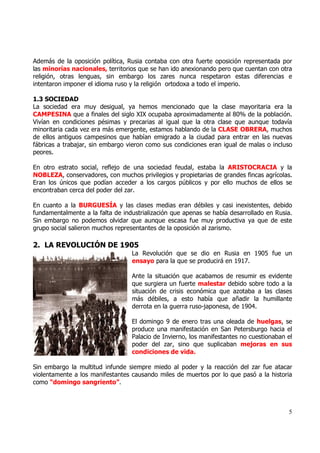 Además de la oposición política, Rusia contaba con otra fuerte oposición representada por
las minorías nacionales, territorios que se han ido anexionando pero que cuentan con otra
religión, otras lenguas, sin embargo los zares nunca respetaron estas diferencias e
intentaron imponer el idioma ruso y la religión ortodoxa a todo el imperio.

1.3 SOCIEDAD
La sociedad era muy desigual, ya hemos mencionado que la clase mayoritaria era la
CAMPESINA que a finales del siglo XIX ocupaba aproximadamente al 80% de la población.
Vivían en condiciones pésimas y precarias al igual que la otra clase que aunque todavía
minoritaria cada vez era más emergente, estamos hablando de la CLASE OBRERA, muchos
de ellos antiguos campesinos que habían emigrado a la ciudad para entrar en las nuevas
fábricas a trabajar, sin embargo vieron como sus condiciones eran igual de malas o incluso
peores.

En otro estrato social, reflejo de una sociedad feudal, estaba la ARISTOCRACIA y la
NOBLEZA, conservadores, con muchos privilegios y propietarias de grandes fincas agrícolas.
Eran los únicos que podían acceder a los cargos públicos y por ello muchos de ellos se
encontraban cerca del poder del zar.

En cuanto a la BURGUESÍA y las clases medias eran débiles y casi inexistentes, debido
fundamentalmente a la falta de industrialización que apenas se había desarrollado en Rusia.
Sin embargo no podemos olvidar que aunque escasa fue muy productiva ya que de este
grupo social salieron muchos representantes de la oposición al zarismo.

2. LA REVOLUCIÓN DE 1905
                                  La Revolución que se dio en Rusia en 1905 fue un
                                  ensayo para la que se producirá en 1917.

                                  Ante la situación que acabamos de resumir es evidente
                                  que surgiera un fuerte malestar debido sobre todo a la
                                  situación de crisis económica que azotaba a las clases
                                  más débiles, a esto había que añadir la humillante
                                  derrota en la guerra ruso-japonesa, de 1904.

                                  El domingo 9 de enero tras una oleada de huelgas, se
                                  produce una manifestación en San Petersburgo hacia el
                                  Palacio de Invierno, los manifestantes no cuestionaban el
                                  poder del zar, sino que suplicaban mejoras en sus
                                  condiciones de vida.

Sin embargo la multitud infunde siempre miedo al poder y la reacción del zar fue atacar
violentamente a los manifestantes causando miles de muertos por lo que pasó a la historia
como “domingo sangriento”.



                                                                                         5
 