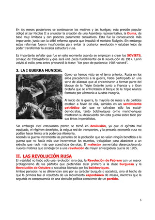 En los meses posteriores se continuaron los motines y las huelgas; esta presión popular
obligó al zar Nicolás II a anunciar la creación de una Asamblea representativa, la Duma, de
base muy limitada y con poderes puramente consultivos. Esta fue la consecuencia más
importante, junto con la débil reforma agraria que impulsó el ministro Stolypin. Sin embargo
estas reformas fueron insuficientes para evitar la posterior revolución y estaban lejos de
poder transformar la arcaica estructura rusa.

Es importante señalar que fue en este momento cuando se empiezan a crear los SOVIETS,
consejo de trabajadores y que será una pieza fundamental en la Revolución de 1917. Lenin
volvió al exilio pero antes pronunció la frase: “Un poco de paciencia: 1905 volverá”.

3. LA I GUERRA MUNDIAL
                                   Como ya hemos visto en el tema anterior, Rusia en los
                                   años precedentes a la guerra, había participado en una
                                   serie de alianzas que al encaminaron a formar parte del
                                   bloque de la Triple Entente junto a Francia y a Gran
                                   Bretaña que se enfrentaron al bloque de la Triple Alianza
                                   formado por Alemania a Austria-Hungría.

                                   Al inicio de la guerra, la mayoría de rusos y de partidos
                                   estaban a favor de ella, sumidos en un sentimiento
                                   patriótico del que se salvaban sólo los social-
                                   demócratas, tanto bolcheviques como mencheviques
                                   mostraron su desacuerdo con esta guerra sobre todo por
                                   sus tintes imperialistas.

Sin embargo este entusiasmo pronto se tornó en desilusión, ya que el ejército mal
equipado, el régimen decrépito, la exigua red de transportes, y la precaria economía rusa no
podían hacer frente a la poderosa Alemania.
Además la guerra incrementó las penurias de la población que no veían ningún beneficio a la
guerra que no hacía más que incrementar los muertos, trabajaban para abastecer a un
ejército que nada más que cosechaba derrotas. El malestar aumentaba desencadenando
nuevos motines que condujeron a una revolución de mayor envergadura que la de 1905.

II. LAS REVOLUCIÓN RUSA
En realidad no hubo sólo una revolución sino dos, la Revolución de Febrero con un mayor
protagonismo de los partidos que pretendían alzar primero a la clase burguesa y la
Revolución de Octubre o socialista liderada por los bolcheviques.
Ambos periodos no se diferencian sólo por su carácter burgués o socialista, sino el hecho de
que la primera fue el resultado de un movimiento espontáneo de masas, mientras que la
segunda es consecuencia de una decisión política consciente de un partido.




                                                                                          6
 