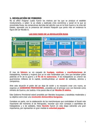 1. REVOLUCIÓN DE FEBRERO
No es difícil imaginar cuales fueron los motivos por los que se produce el estallido
revolucionario, a saber: la ya citada y explicada crisis económica y social en la que se
encontraba Rusia, las consecutivas derrotas del ejército ruso en la Gran Guerra y la crisis del
Estado, agravado con la presencia del siniestro Rasputín que ponía más en evidencia la
figura del zar Nicolás II.

                        LAS DOS FASES DE LA REVOLUCIÓN RUSA




El mes de febrero se vio cargado de huelgas, motines y manifestaciones de
trabajadores, hombres y mujeres que ya no solo reclamaban pan, sino que lanzaban gritos
pidiendo el fin de la guerra y el fin de la autocracia. A los trabajadores se unieron las
guarniciones militares de la capital, constituyéndose un soviet de soldados, obreros y
campesinos.

Ante esta situación el poder del zar deja de existir y es necesario crear uno nuevo, se
organiza un GOBIERNO PROVISIONAL, presidido por el príncipe Lvov con Kerenski como
ministro de Guerra y de Justicia. A los pocos días el zar Nicolás II abdica.

Este Gobierno Provisional estará presidido por liberales burgueses y socialistas moderados y
su objetivo será crear una revolución democrática burguesa.

Contaban en parte, con la colaboración de los mencheviques que controlaban el Soviet más
importante del momento el de Petrogrado; recordar que eran consejos o asambleas de
trabajadores y o de soldados. Estos Soviets fueron en esta etapa cobrando una gran
importancia, por representar en gran medida la voluntad popular.




                                                                                             7
 