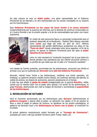 De esta manera se crea un doble poder, una parte representada por el Gobierno
Provisional de los liberales y la otra representada por los soviets manejados en su mayoría
por los mencheviques.

Este Gobierno Provisional no fue capaz de hacer frente a la nueva situación
fundamentalmente por la ausencia de reformas, por la decisión de continuar involucrados en
la I Guerra Mundial y por la presión popular y la de las nacionalidades que piden una mayor
autonomía.

                      En medio de este panorama figura un personaje fundamental para el
                      posterior desarrollo de la Revolución, Vladimir Illich Ulianov conocido
                      como Lenin que llegó del exilio en abril de 1917. Máximo
                      representante del partido Bolchevique proclamará sus ideas en las
                      “Tesis de Abril” donde reclamaba entre otros aspectos: el fin de la
                      guerra, no apoyar al Gobierno Provisional para dar paso al poder
                      absoluto de los Soviets.

                      Lenin no veía necesaria la “revolución burguesa” por la que todos los
                      demás partidos eran partidarios por eso intentó convencer primero a
                      su partido de que había que dar el salto a la “revolución socialista”.
      Lenin

Una oleada de fuertes protestas, promovidas por los bolcheviques, provocará que dimita el
príncipe Lvov que es sustituido por Kerenski como jefe del Gobierno Provisional.

Kerenski, intentó hacer frente a los bolcheviques, mediante una fuerte represión, sin
embargo, su gobierno tampoco resistió mucho tiempo, las continuas derrotas del ejército, la
subida de precios, los deseos de autonomía, parecían perpetuarse en el tiempo.
A esto hay que añadir el golpe de estado protagonizado por el general Kornilov, militar
zarista que se intenta hacer con el poder pero gracias a la acción de los bolcheviques, el
golpe fracasa, deteriorando aún más la imagen de Kerenski y aumentando la popularidad
de los bolcheviques.

2. REVOLUCIÓN DE OCTUBRE

Será el momento aprovechado por los bolcheviques para derrocar definitivamente al
gobierno burgués y alzarse ellos al poder. La operación fue rápida, el 25 de octubre se
lleva a cabo el asalto al palacio de invierno, se apoderan de los puntos estratégicos, el
gobierno de Kerenski huye y los bolcheviques se hacen con el poder, la revolución ha
triunfado.

El primer gobierno revolucionario estará formado por el “Consejo de Comisarios”,
presidido por Lenin y del que también formaron parte Trotski, Stalin, etc.




                                                                                           8
 